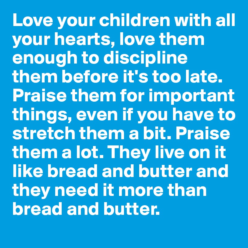 Love your children with all your hearts, love them enough to discipline them before it's too late. Praise them for important things, even if you have to stretch them a bit. Praise them a lot. They live on it like bread and butter and they need it more than bread and butter.