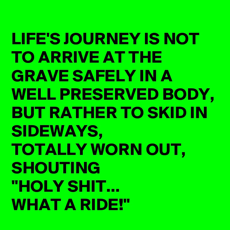 
LIFE'S JOURNEY IS NOT TO ARRIVE AT THE GRAVE SAFELY IN A WELL PRESERVED BODY, 
BUT RATHER TO SKID IN SIDEWAYS, 
TOTALLY WORN OUT, SHOUTING
"HOLY SHIT... 
WHAT A RIDE!"