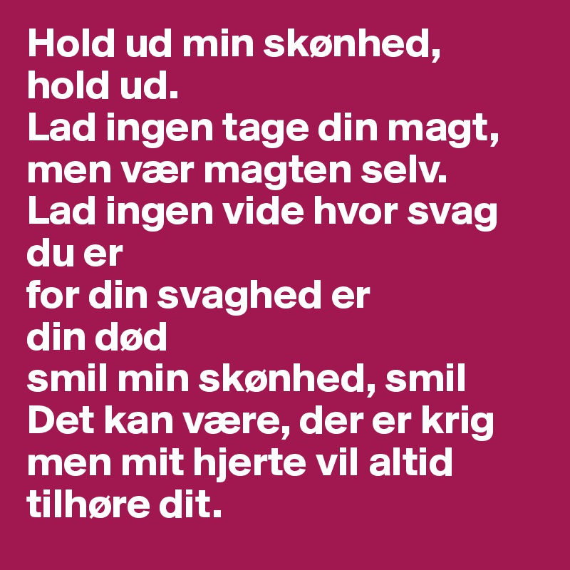 Hold ud min skønhed, 
hold ud.
Lad ingen tage din magt,
men vær magten selv.
Lad ingen vide hvor svag 
du er 
for din svaghed er  
din død
smil min skønhed, smil
Det kan være, der er krig
men mit hjerte vil altid tilhøre dit. 