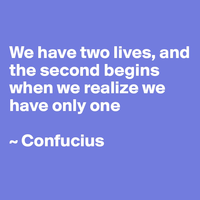 

We have two lives, and the second begins when we realize we have only one

~ Confucius 
