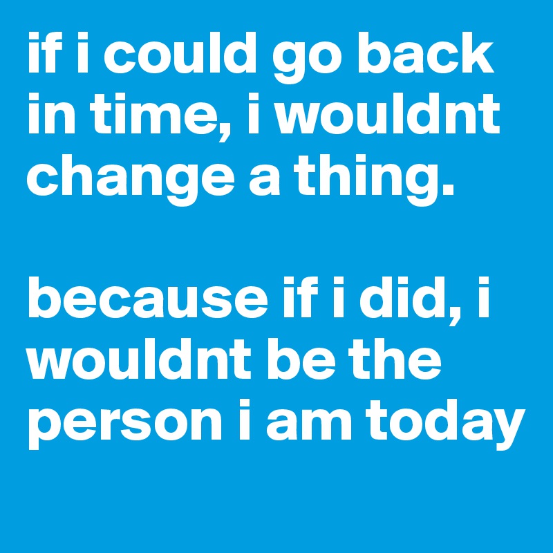 if i could go back in time, i wouldnt change a thing. 

because if i did, i wouldnt be the person i am today