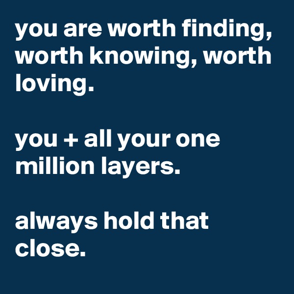 you are worth finding, worth knowing, worth loving.

you + all your one million layers.

always hold that close.