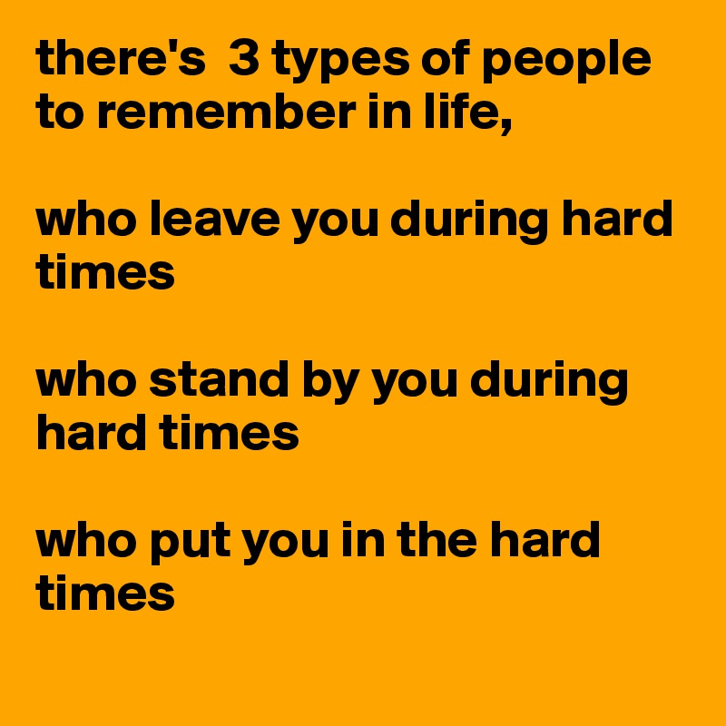 there's  3 types of people to remember in life, 

who leave you during hard times

who stand by you during hard times

who put you in the hard times
