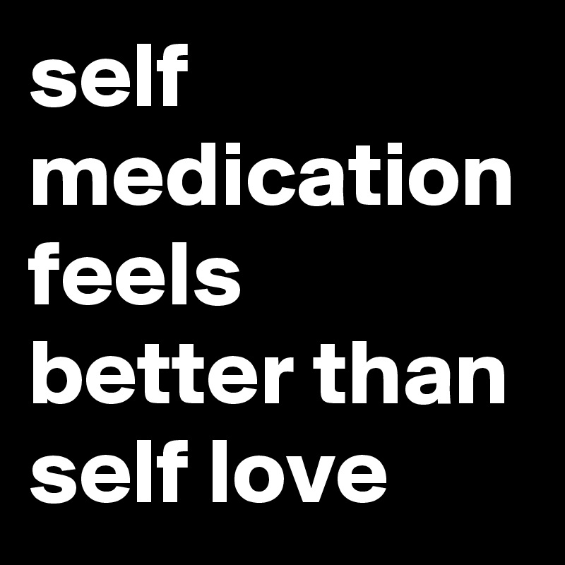 self medication feels better than self love