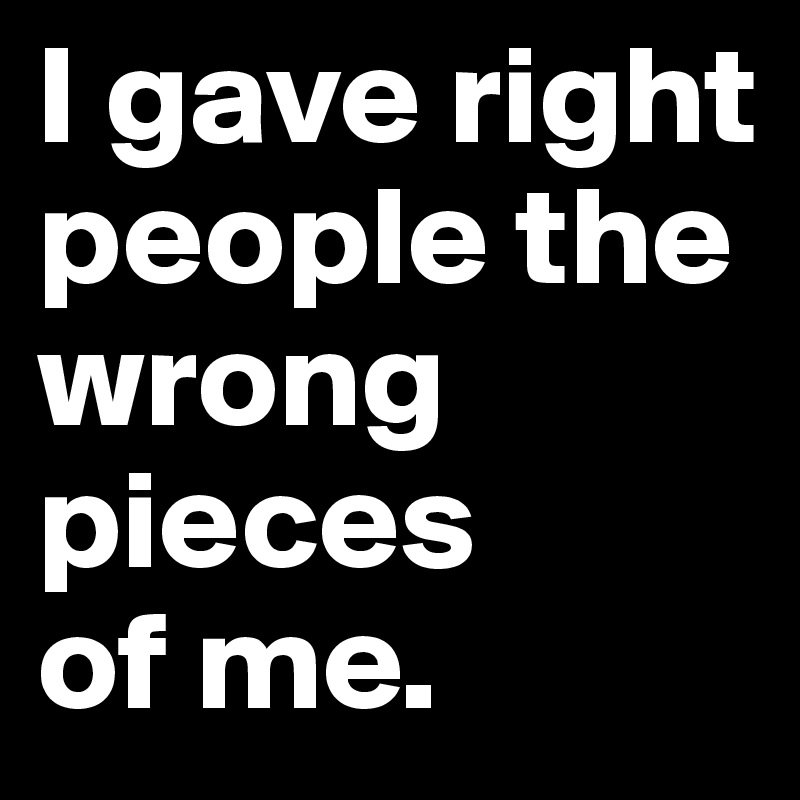 I gave right people the wrong pieces
of me.