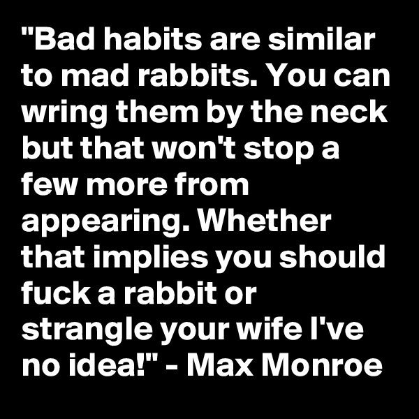 "Bad habits are similar to mad rabbits. You can wring them by the neck but that won't stop a few more from appearing. Whether that implies you should fuck a rabbit or strangle your wife I've no idea!" - Max Monroe 