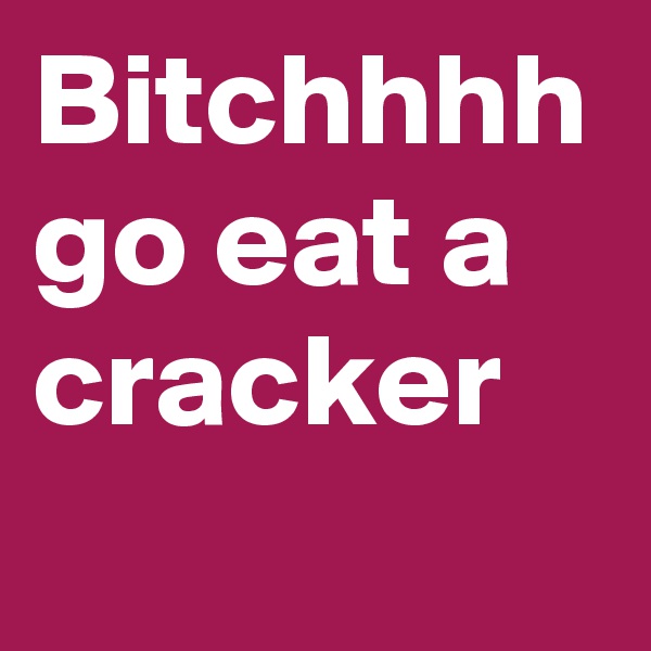 Bitchhhh go eat a cracker