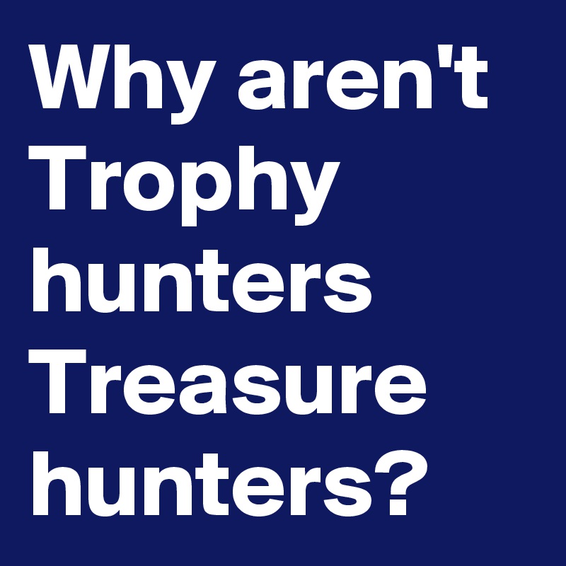 Why aren't Trophy hunters  Treasure hunters? 