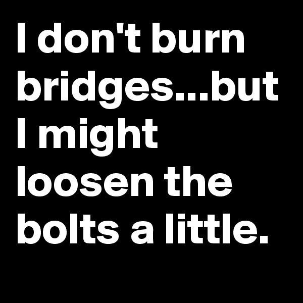 I don't burn bridges...but I might loosen the bolts a little.