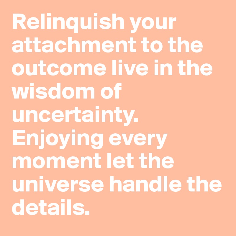 Relinquish your attachment to the outcome live in the wisdom of uncertainty. Enjoying every moment let the universe handle the details. 