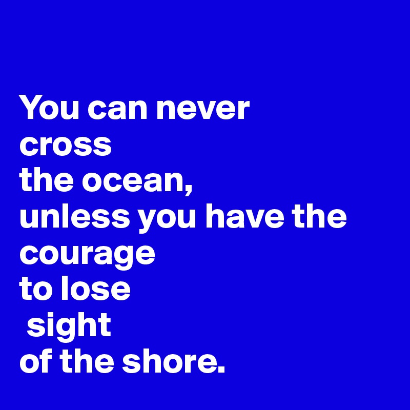 

You can never 
cross
the ocean, 
unless you have the 
courage
to lose
 sight 
of the shore. 