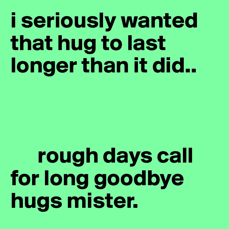 i seriously wanted that hug to last longer than it did..



      rough days call      for long goodbye hugs mister. 