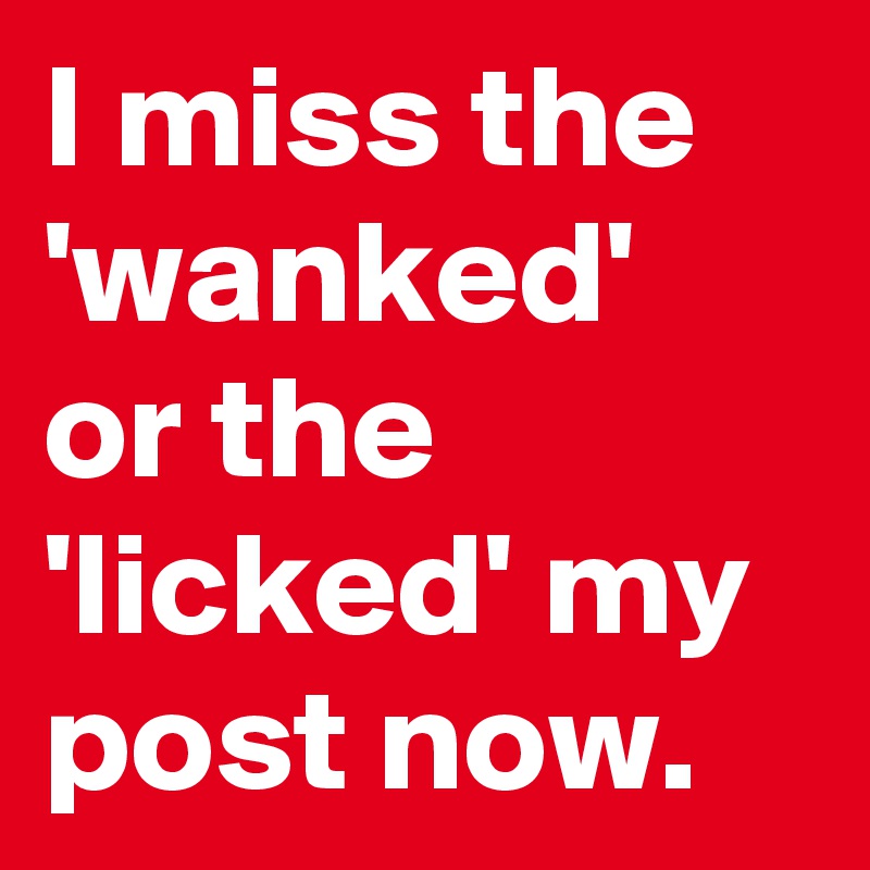 I miss the 'wanked' or the 'licked' my post now.