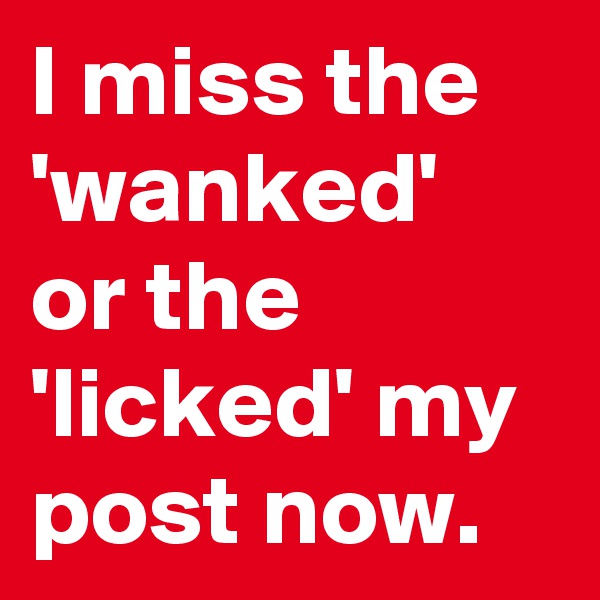 I miss the 'wanked' or the 'licked' my post now.