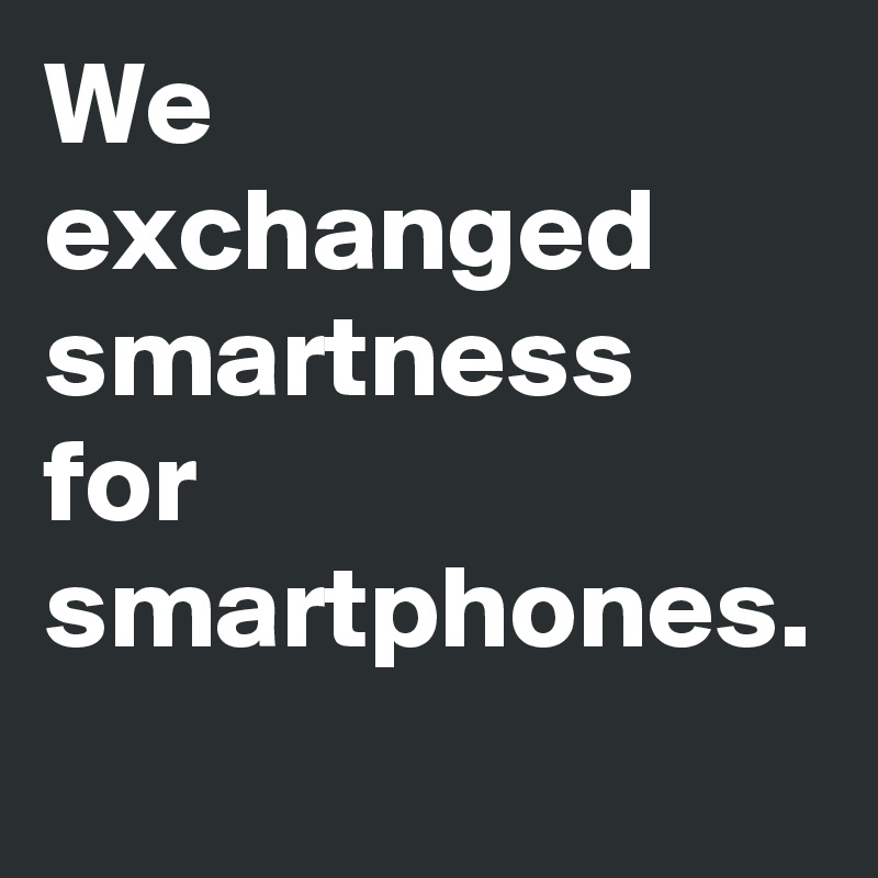 We exchanged smartness for smartphones.