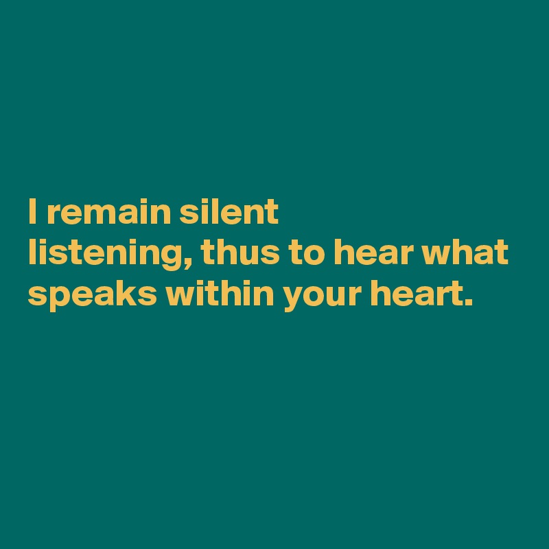 



I remain silent
listening, thus to hear what speaks within your heart.



