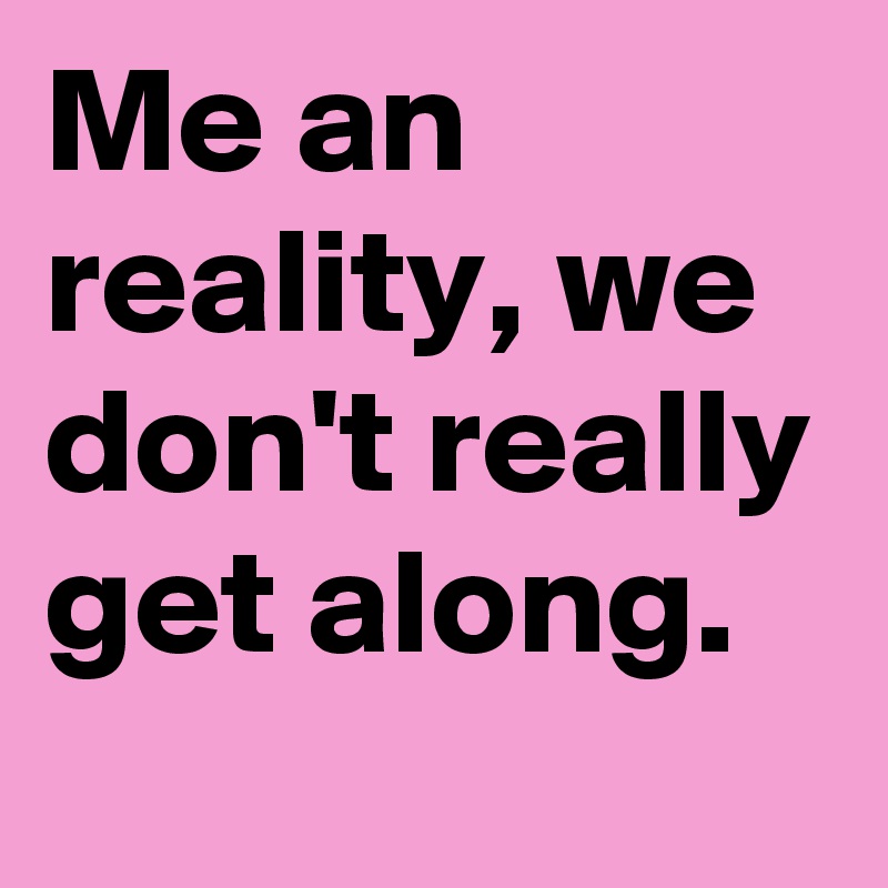 Me an reality, we don't really get along.