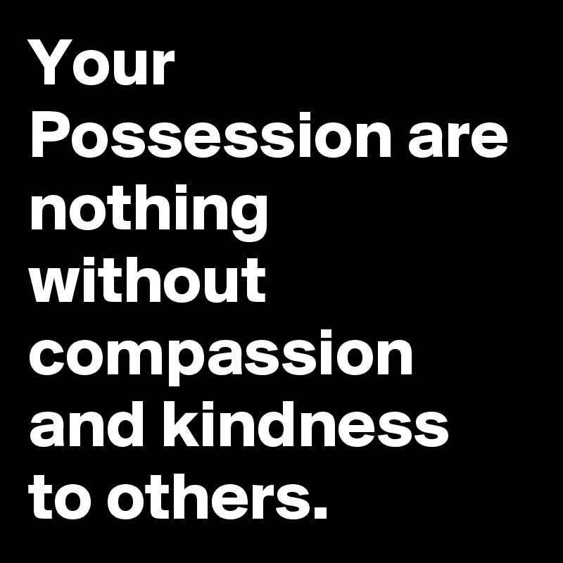 Your Possession are nothing without compassion and kindness to others ...