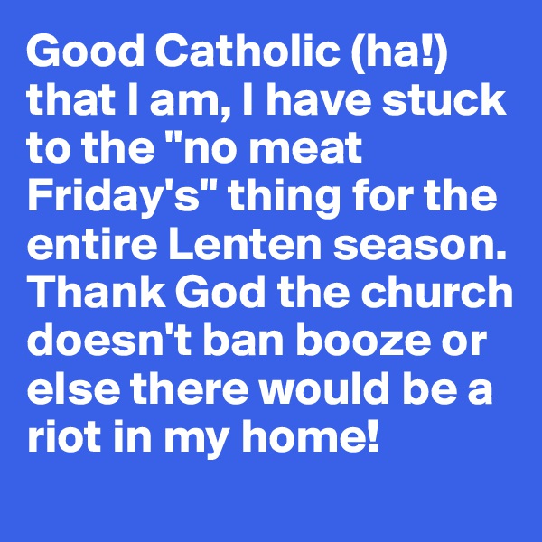 Good Catholic (ha!) that I am, I have stuck to the "no meat Friday's" thing for the entire Lenten season. Thank God the church doesn't ban booze or else there would be a riot in my home!
