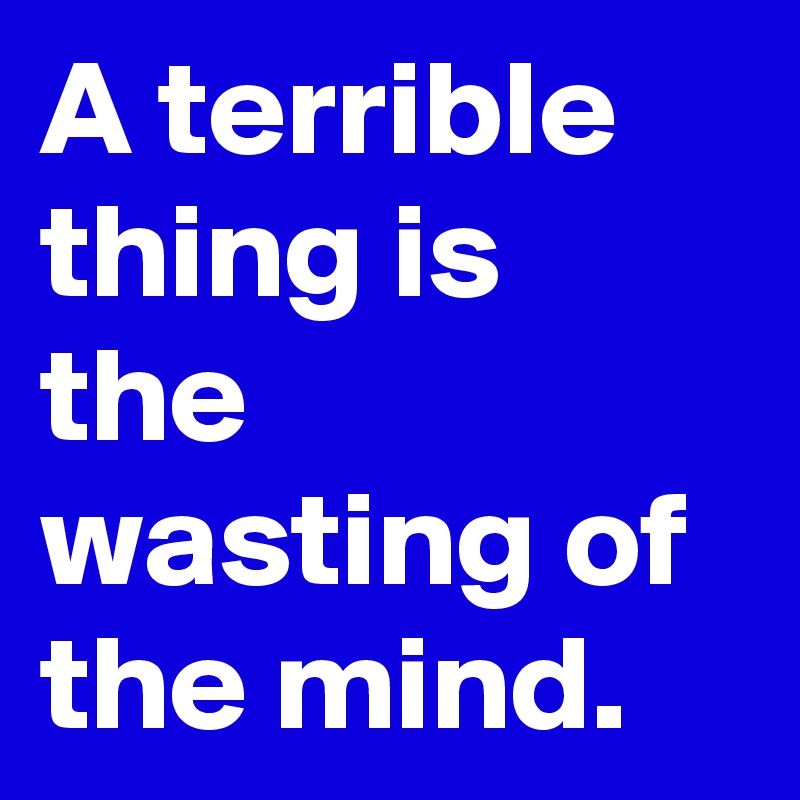 A terrible thing is the wasting of the mind.