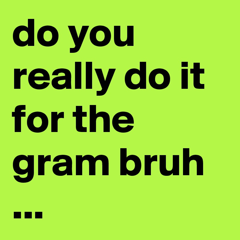 do you really do it for the gram bruh ...
