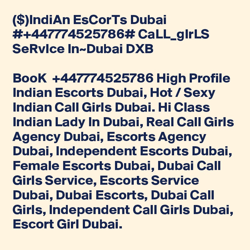 ($)IndiAn EsCorTs Dubai #+447774525786# CaLL_gIrLS SeRvIce In~Dubai DXB

BooK  +447774525786 High Profile Indian Escorts Dubai, Hot / Sexy Indian Call Girls Dubai. Hi Class Indian Lady In Dubai, Real Call Girls Agency Dubai, Escorts Agency Dubai, Independent Escorts Dubai, Female Escorts Dubai, Dubai Call Girls Service, Escorts Service Dubai, Dubai Escorts, Dubai Call Girls, Independent Call Girls Dubai, Escort Girl Dubai.