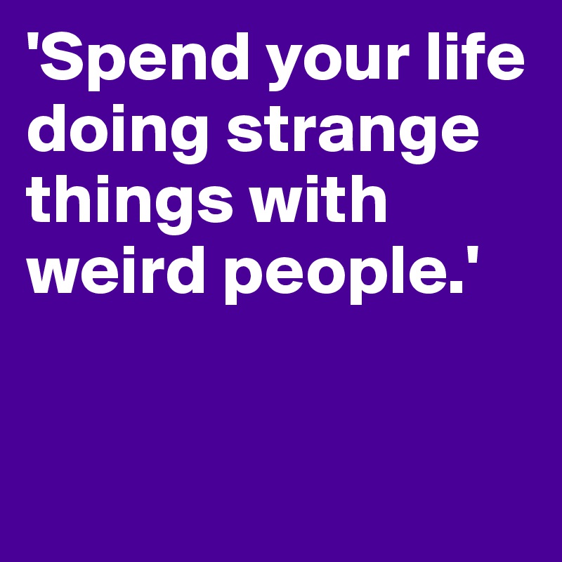'Spend your life doing strange things with weird people.'


