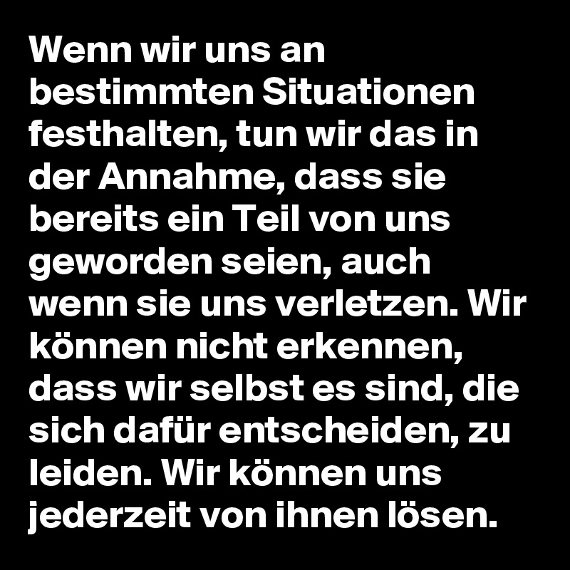 Wenn wir uns an bestimmten Situationen festhalten, tun wir das in der Annahme, dass sie bereits ein Teil von uns geworden seien, auch wenn sie uns verletzen. Wir können nicht erkennen, dass wir selbst es sind, die sich dafür entscheiden, zu leiden. Wir können uns jederzeit von ihnen lösen.