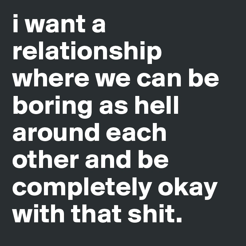 i want a relationship where we can be boring as hell around each other and be completely okay with that shit.