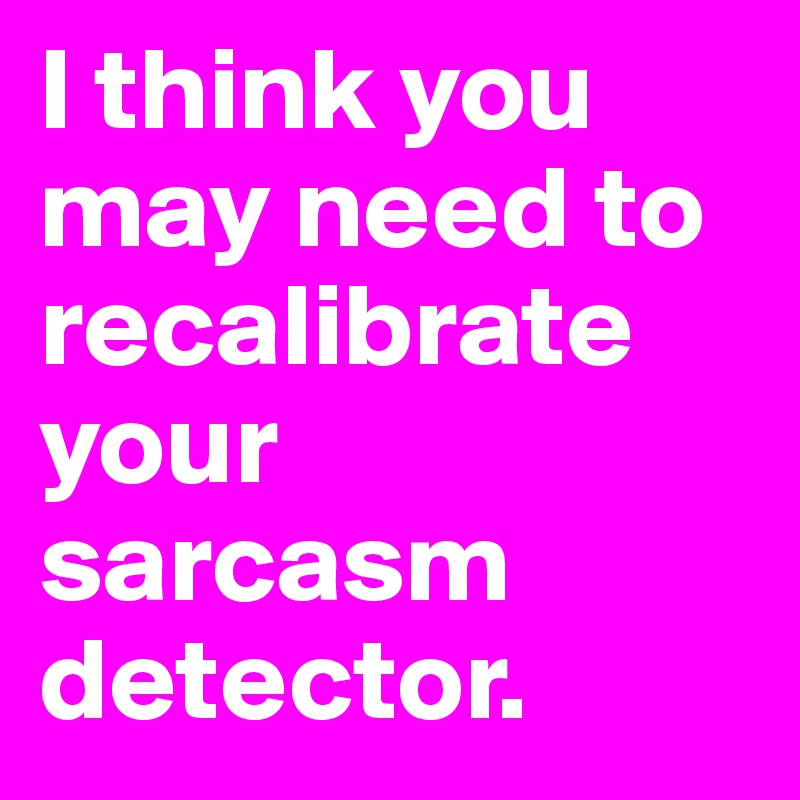 I think you may need to recalibrate your sarcasm detector.