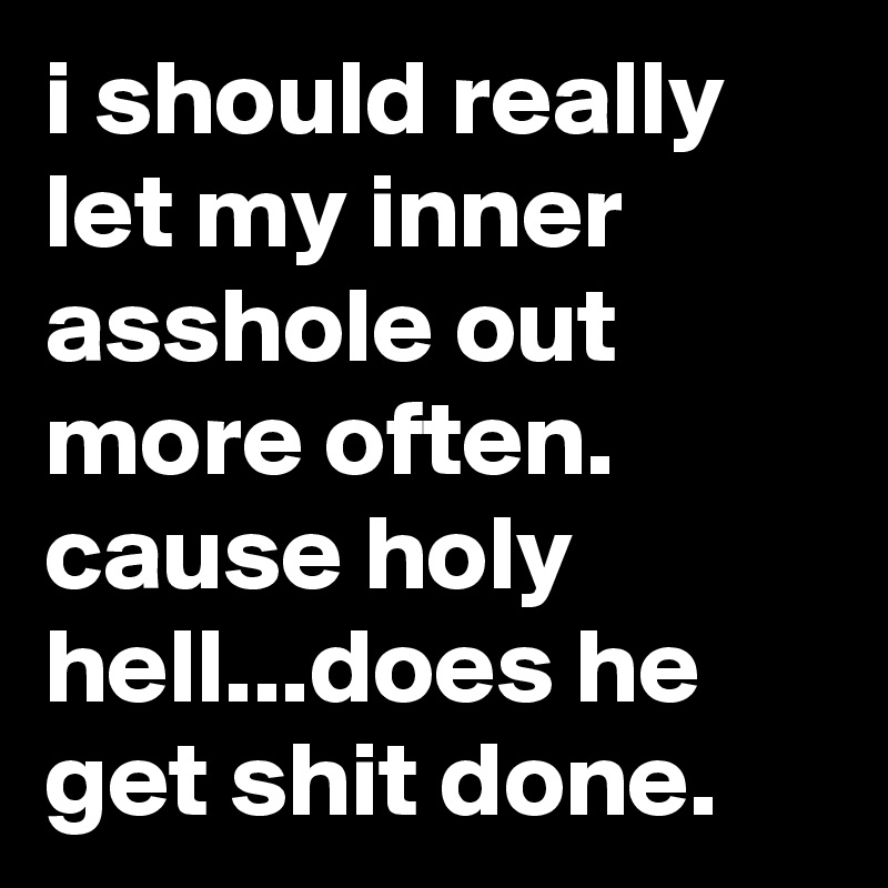 i should really let my inner asshole out more often. cause holy hell...does he get shit done.