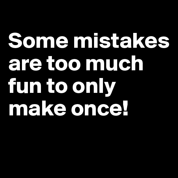 
Some mistakes are too much fun to only make once!
