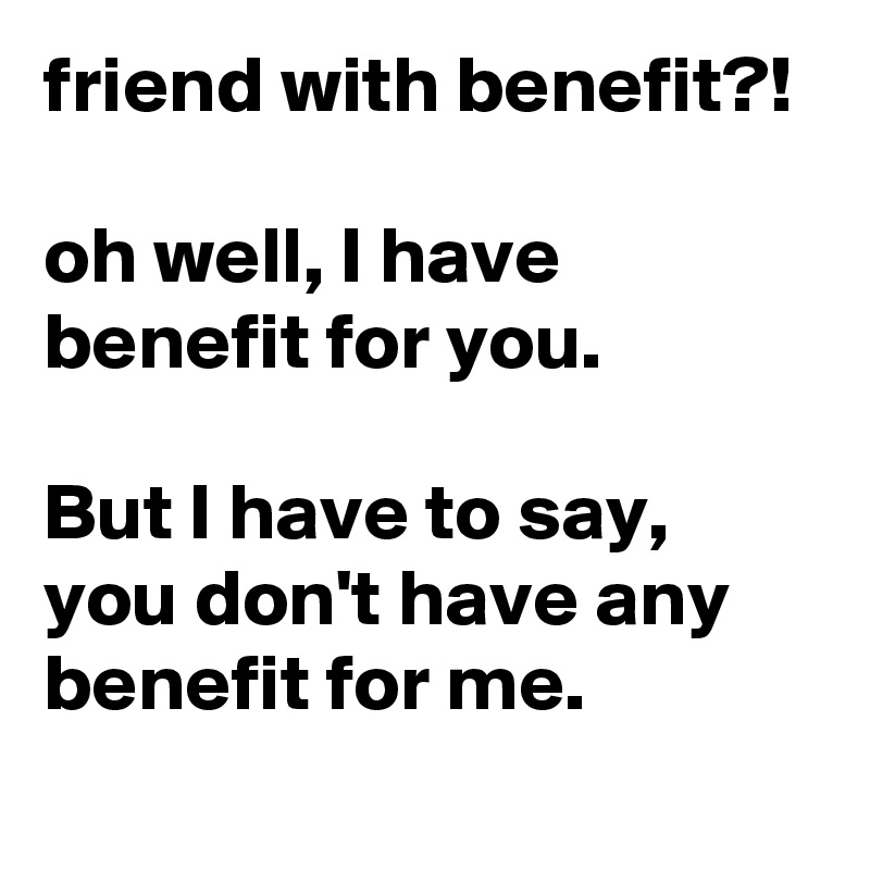 friend with benefit?!

oh well, I have benefit for you.

But I have to say, you don't have any benefit for me.