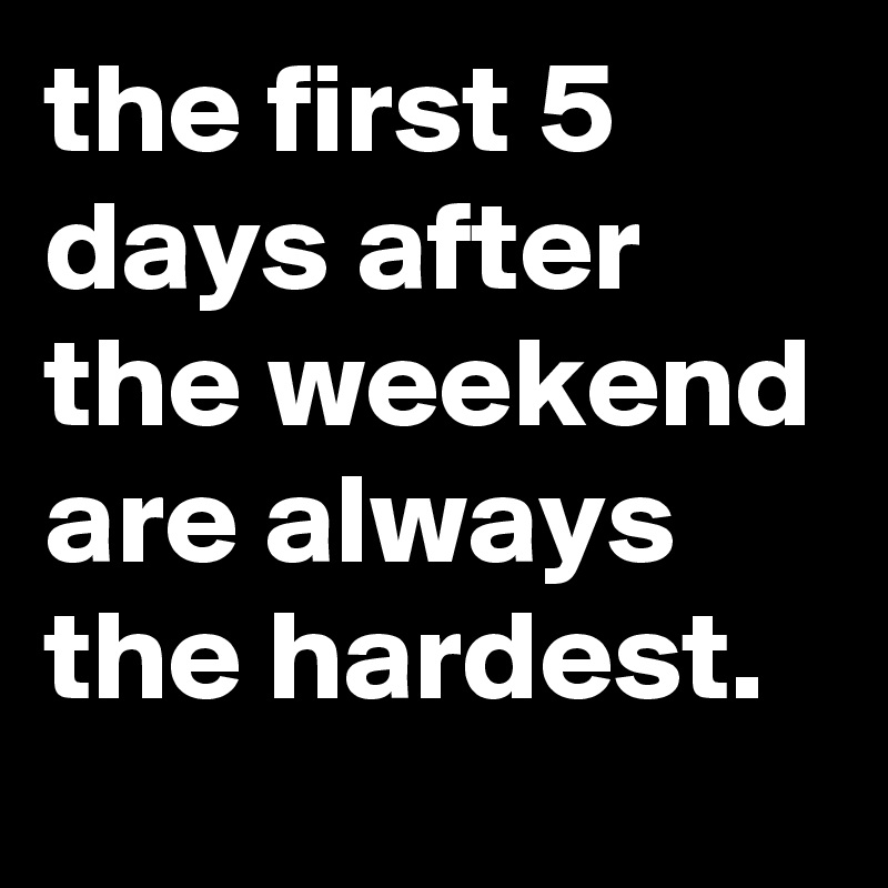 the first 5 days after the weekend are always the hardest.