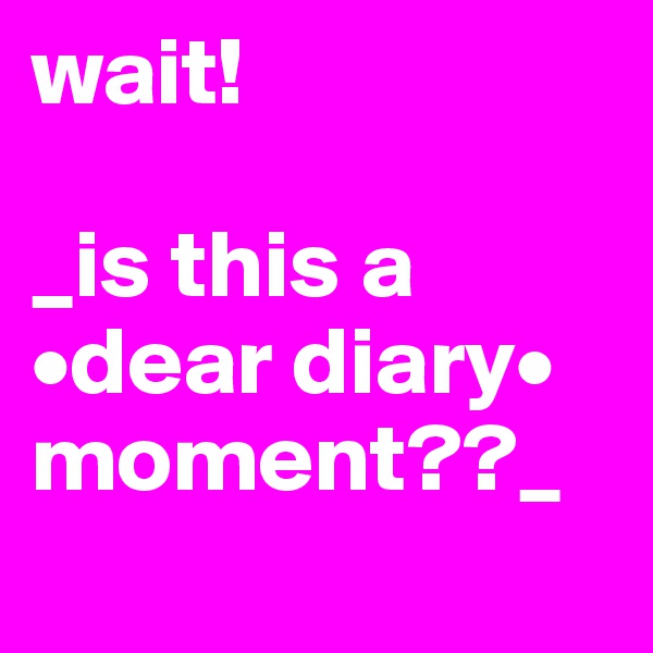 wait!

_is this a •dear diary• moment??_
