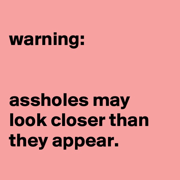 
warning:


assholes may look closer than they appear.

