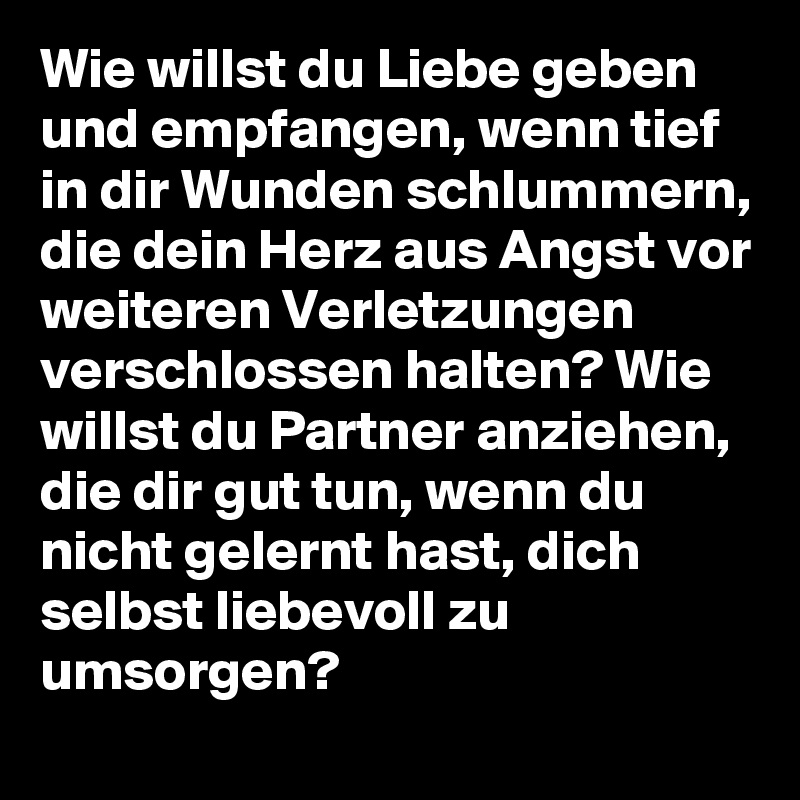 Wie willst du Liebe geben und empfangen, wenn tief in dir Wunden schlummern, die dein Herz aus Angst vor weiteren Verletzungen verschlossen halten? Wie willst du Partner anziehen, die dir gut tun, wenn du nicht gelernt hast, dich selbst liebevoll zu umsorgen?