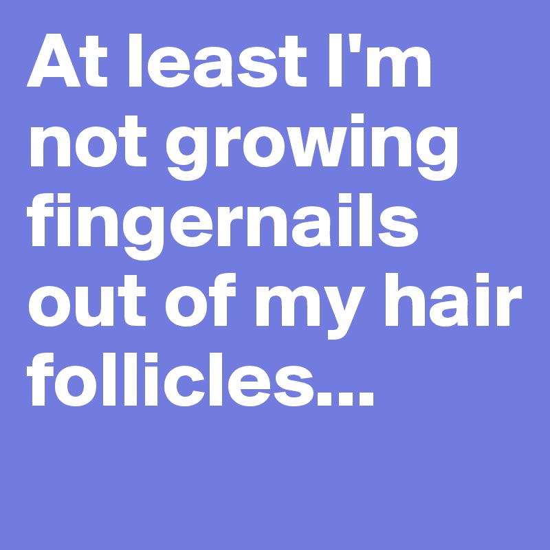 At least I'm not growing fingernails out of my hair follicles...

