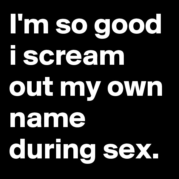 I'm so good i scream out my own name during sex.