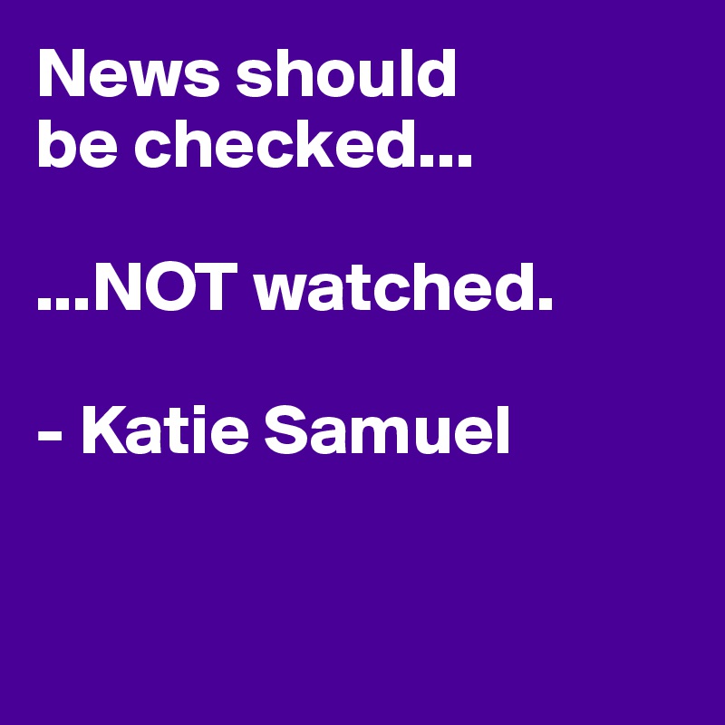 News should 
be checked...

...NOT watched. 

- Katie Samuel


