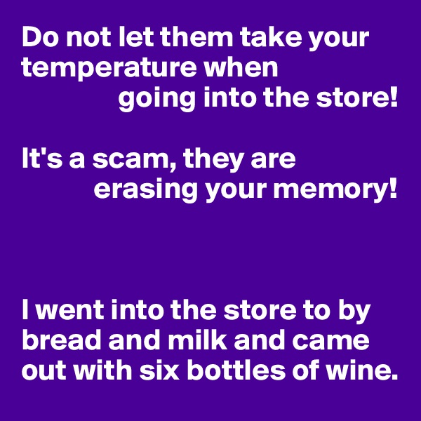 Do not let them take your temperature when 
                going into the store!

It's a scam, they are 
            erasing your memory!



I went into the store to by bread and milk and came out with six bottles of wine.
