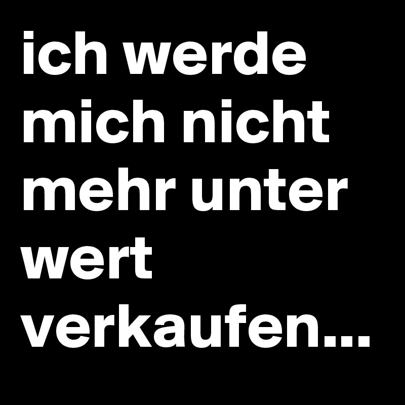 ich werde mich nicht mehr unter wert verkaufen...
