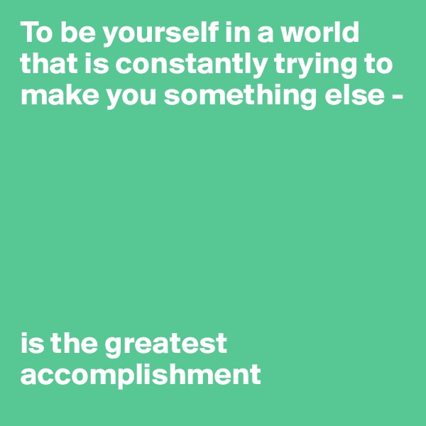 To be yourself in a world that is constantly trying to make you something else - 







is the greatest accomplishment