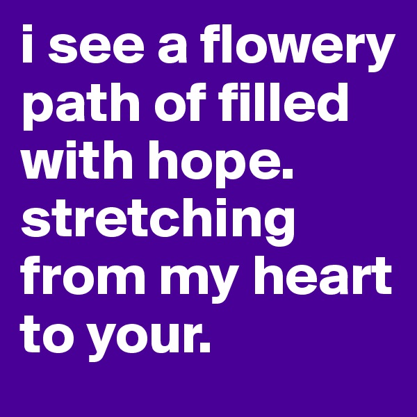 i see a flowery path of filled with hope. stretching from my heart to your.