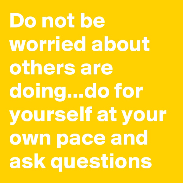 Do not be worried about others are doing...do for yourself at your own pace and ask questions 