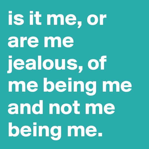 is it me, or are me jealous, of me being me and not me being me. 
