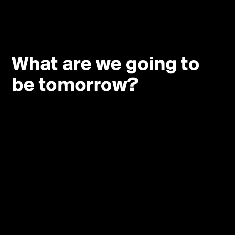 

What are we going to be tomorrow?





