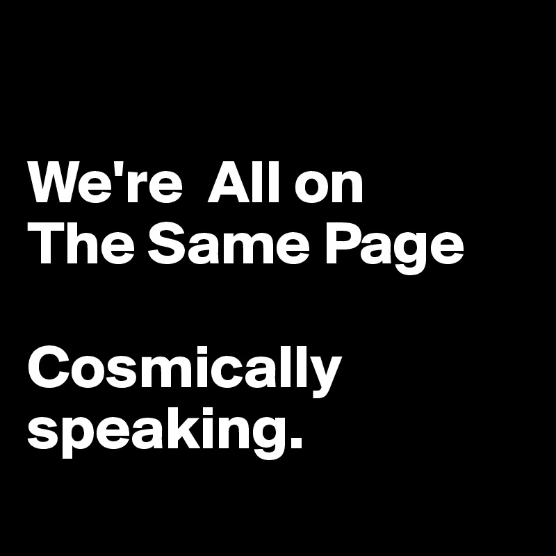 

We're  All on 
The Same Page 

Cosmically speaking.

