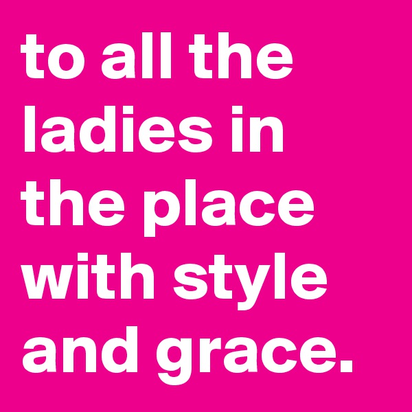 to all the ladies in the place with style and grace.