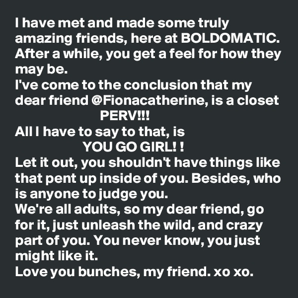 I have met and made some truly amazing friends, here at BOLDOMATIC. After a while, you get a feel for how they may be. 
I've come to the conclusion that my dear friend @Fionacatherine, is a closet
                             PERV!!!
All I have to say to that, is
                       YOU GO GIRL! !
Let it out, you shouldn't have things like that pent up inside of you. Besides, who is anyone to judge you. 
We're all adults, so my dear friend, go for it, just unleash the wild, and crazy part of you. You never know, you just might like it. 
Love you bunches, my friend. xo xo. 